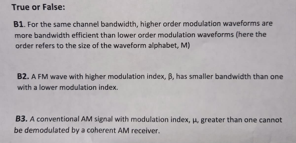 True or False:
B1. For the same channel bandwidth, higher order modulation waveforms are
more bandwidth efficient than lower order modulation waveforms (here the
order refers to the size of the waveform alphabet, M)
B2. A FM wave with higher modulation index, ß, has smaller bandwidth than one
with a lower modulation index.
B3. A conventional AM signal with modulation index, u, greater than one cannot
be demodulated by a coherent AM receiver.