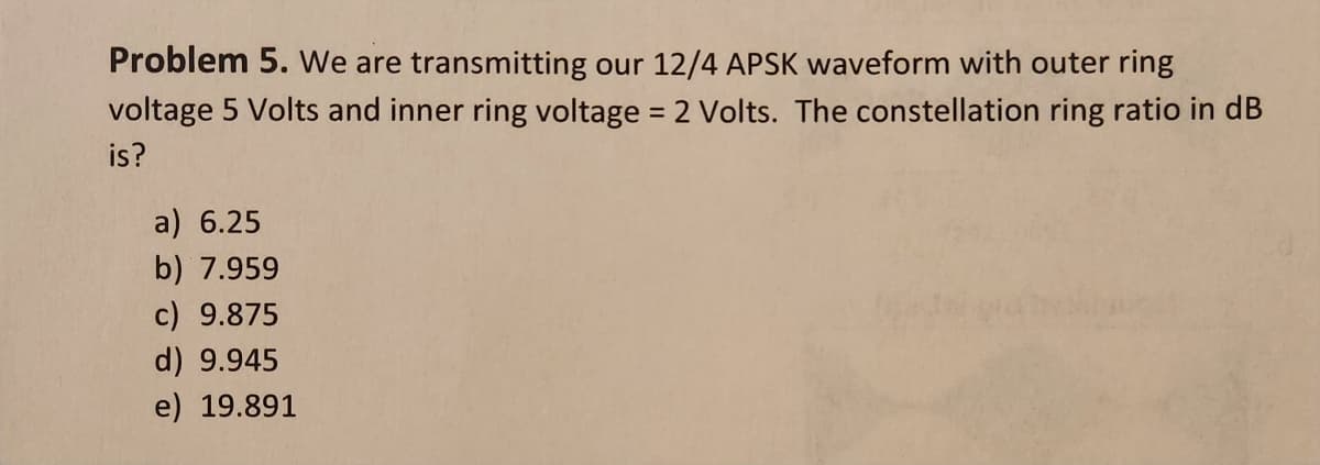 Problem 5. We are transmitting our 12/4 APSK waveform with outer ring
voltage 5 Volts and inner ring voltage = 2 Volts. The constellation ring ratio in dB
is?
a) 6.25
b) 7.959
c) 9.875
d) 9.945
e) 19.891