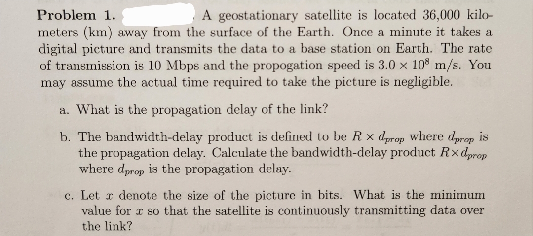 Problem 1.
A geostationary satellite is located 36,000 kilo-
meters (km) away from the surface of the Earth. Once a minute it takes a
digital picture and transmits the data to a base station on Earth. The rate
of transmission is 10 Mbps and the propogation speed is 3.0 × 108 m/s. You
may assume the actual time required to take the picture is negligible.
a. What is the propagation delay of the link?
b. The bandwidth-delay product is defined to be Rxdprop where dprop is
the propagation delay. Calculate the bandwidth-delay product Rxdprop
where deprop is the propagation delay.
c. Let x denote the size of the picture in bits. What is the minimum
value for x so that the satellite is continuously transmitting data over
the link?