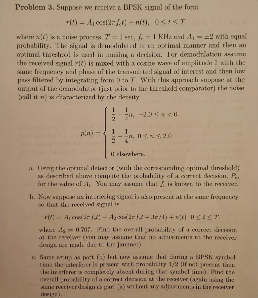 Problem 3. Suppose we receive a BPSK signal of the form
r(t) = A₁ cos(2π fet) +n(t), 0≤t≤T
==
=
where n(t) is a noise process, T = 1 sec, fc = 1 KHz and A₁ ±2 with equal
probability. The signal is demodulated in an optimal manner and then an
optimal threshold is used in making a decision. For demodulation assume
the received signal r(t) is mixed with a cosine wave of amplitude 1 with the
same frequency and phase of the transmitted signal of interest and then low
pass filtered by integrating from 0 to T. With this approach suppose at the
output of the demodulator (just prior to the threshold comparator) the noise
(call it n) is characterized by the density
p(n) =
1 1
-2.0 ≤ n <0
2
1
1
==
2
4
-n, 0≤ n ≤ 2.0
0 elsewhere.
a. Using the optimal detector (with the corresponding optimal threshold)
as described above compute the probability of a correct decision, Pc,
od for the value of A₁. You may assume that fe is known to the receiver.
b. Now suppose an interfering signal is also present at the same frequency
so that the received signal is
r(t) = A₁ cos(2π fet) + A2 cos(2π fet +3π/4)+n(t) 0≤t≤T.
where A2 = 0.707. Find the overall probability of a correct decision
at the receiver (you may assume that no adjustments to the receiver
design are made due to the jammer).
c. Same setup as part (b) but now assume that during a BPSK symbol
time the interferer is present with probability 1/2 (if not present then
the interferer is completely absent during that symbol time). Find the
overall probability of a correct decision at the receiver (again using the
same receiver design as part (a) without any adjustments in the receiver
design).