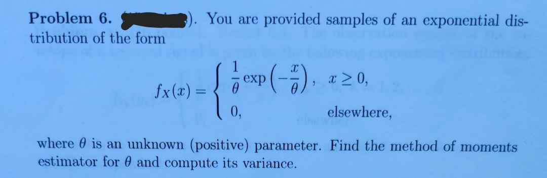 Problem 6.
tribution of the form
fx(x) =
You are provided samples of an exponential dis-
exp(-7), x ≥ 0,
{ 09 (-5)
0,
elsewhere,
where is an unknown (positive) parameter. Find the method of moments
estimator for and compute its variance.