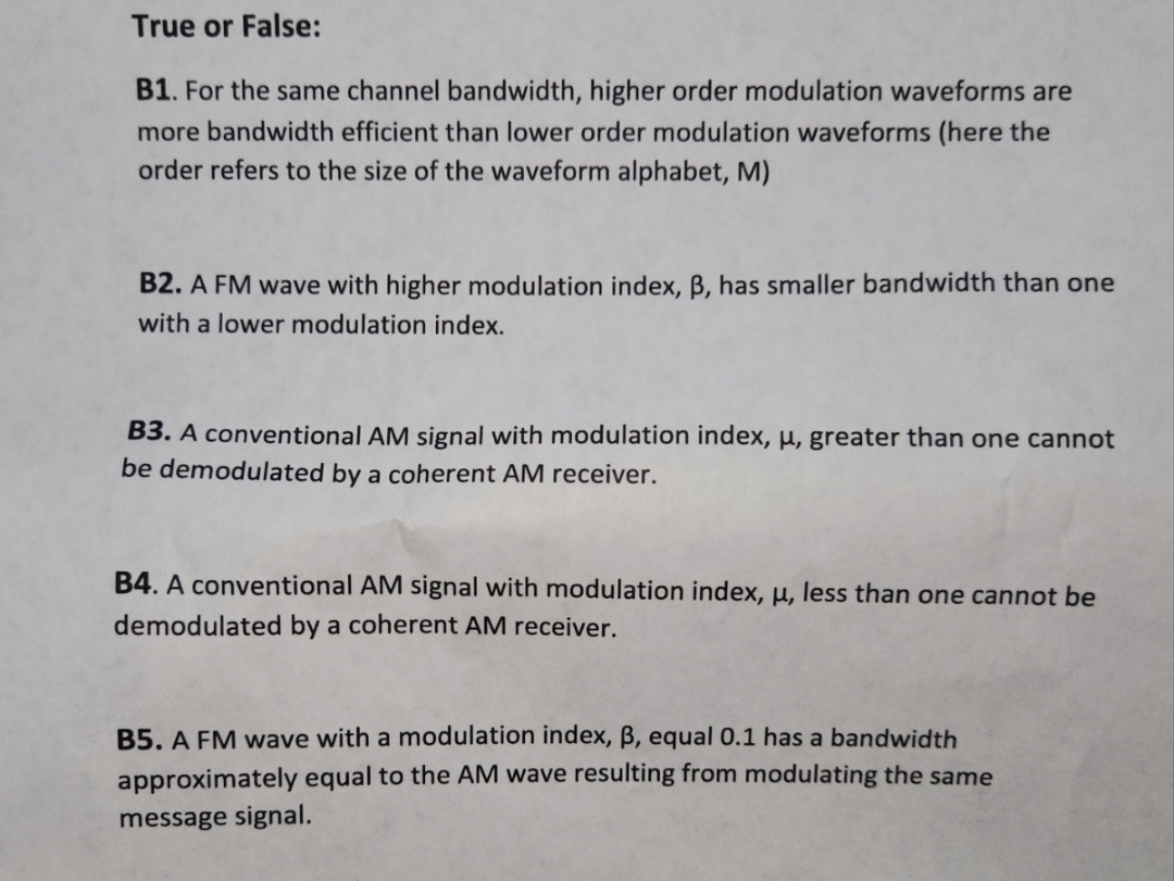 True or False:
B1. For the same channel bandwidth, higher order modulation waveforms are
more bandwidth efficient than lower order modulation waveforms (here the
order refers to the size of the waveform alphabet, M)
B2. A FM wave with higher modulation index, ß, has smaller bandwidth than one
with a lower modulation index.
B3. A conventional AM signal with modulation index, u, greater than one cannot
be demodulated by a coherent AM receiver.
B4. A conventional AM signal with modulation index, u, less than one cannot be
demodulated by a coherent AM receiver.
B5. A FM wave with a modulation index, B, equal 0.1 has a bandwidth
approximately equal to the AM wave resulting from modulating the same
message signal.