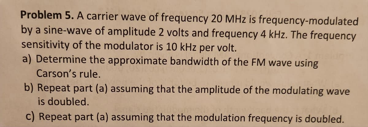 Problem 5. A carrier wave of frequency 20 MHz is frequency-modulated
by a sine-wave of amplitude 2 volts and frequency 4 kHz. The frequency
sensitivity of the modulator is 10 kHz per volt.
a) Determine the approximate bandwidth of the FM wave using
Carson's rule.
b) Repeat part (a) assuming that the amplitude of the modulating wave
is doubled.
c) Repeat part (a) assuming that the modulation frequency is doubled.
