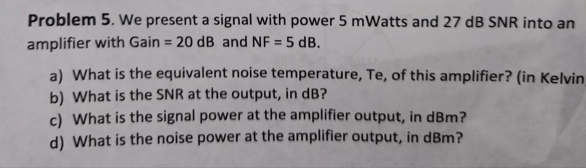 Problem 5. We present a signal with power 5 mWatts and 27 dB SNR into an
amplifier with Gain = 20 dB and NF = 5 dB.
a) What is the equivalent noise temperature, Te, of this amplifier? (in Kelvin,
b) What is the SNR at the output, in dB?
c) What is the signal power at the amplifier output, in dBm?
d) What is the noise power at the amplifier output, in dBm?