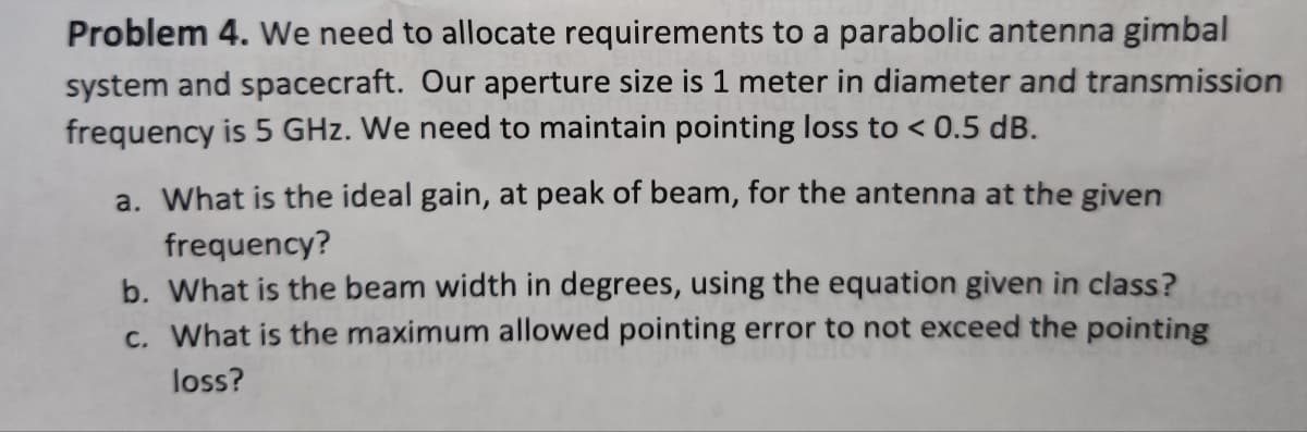 Problem 4. We need to allocate requirements to a parabolic antenna gimbal
system and spacecraft. Our aperture size is 1 meter in diameter and transmission
frequency is 5 GHz. We need to maintain pointing loss to < 0.5 dB.
a. What is the ideal gain, at peak of beam, for the antenna at the given
frequency?
b. What is the beam width in degrees, using the equation given in class?
c. What is the maximum allowed pointing error to not exceed the pointing
loss?