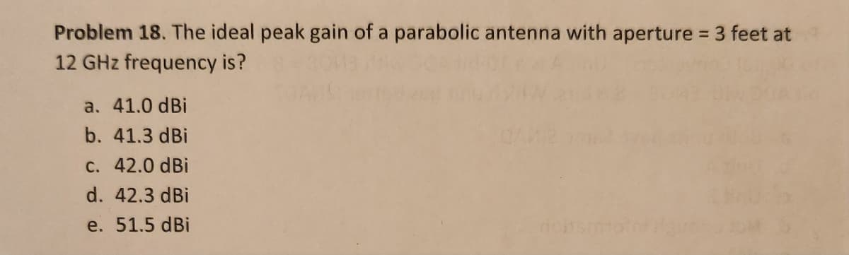 Problem 18. The ideal peak gain of a parabolic antenna with aperture = 3 feet at
12 GHz frequency is?
a. 41.0 dBi
b. 41.3 dBi
c. 42.0 dBi
d. 42.3 dBi
e. 51.5 dBi