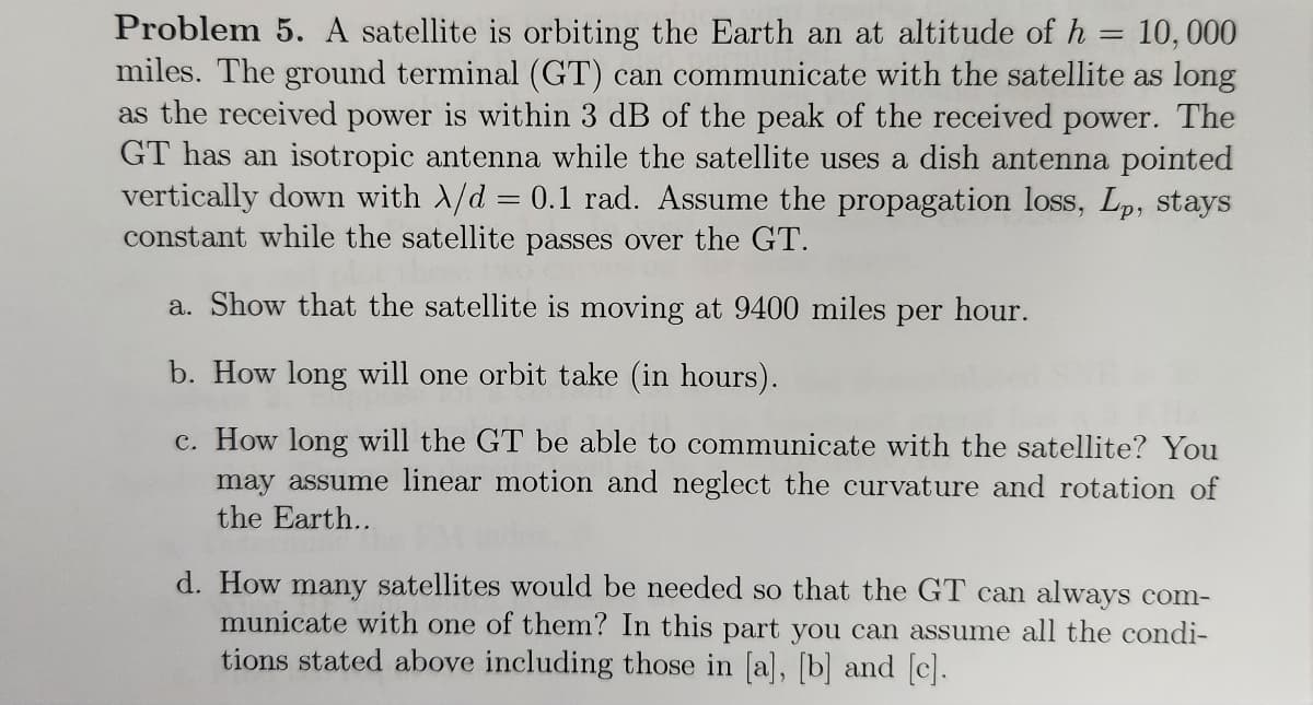 Problem 5. A satellite is orbiting the Earth an at altitude of h = 10,000
miles. The ground terminal (GT) can communicate with the satellite as long
as the received power within 3 dB of the peak of the received power. The
GT has an isotropic antenna while the satellite uses a dish antenna pointed
vertically down with A/d = 0.1 rad. Assume the propagation loss, Lp, stays
constant while the satellite passes over the GT.
a. Show that the satellite is moving at 9400 miles per hour.
b. How long will one orbit take (in hours).
c. How long will the GT be able to communicate with the satellite? You
may assume linear motion and neglect the curvature and rotation of
the Earth..
d. How many satellites would be needed so that the GT can always com-
municate with one of them? In this part you can assume all the condi-
tions stated above including those in [a], [b] and [c].