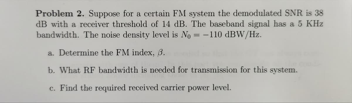 Problem 2. Suppose for a certain FM system the demodulated SNR is 38
dB with a receiver threshold of 14 dB. The baseband signal has a 5 KHz
bandwidth. The noise density level is No = -110 dBW/Hz.
a. Determine the FM index, 3.
b. What RF bandwidth is needed for transmission for this system.
c. Find the required received carrier power level.