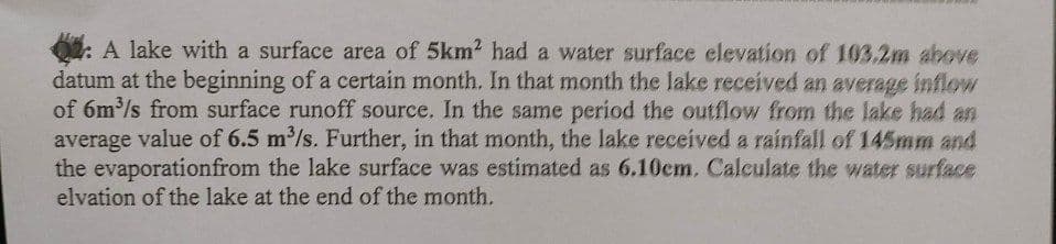 A lake with a surface area of 5km2 had a water surface elevation of 103.2m above
datum at the beginning of a certain month. In that month the lake received an average inflow
of 6m³/s from surface runoff source. In the same period the outflow from the lake had an
average value of 6.5 m³/s. Further, in that month, the lake received a rainfall of 145mm and
the evaporation from the lake surface was estimated as 6.10cm. Calculate the water surface
elvation of the lake at the end of the month.