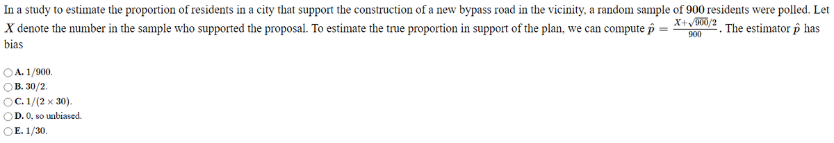 In a study to estimate the proportion of residents in a city that support the construction of a new bypass road in the vicinity, a random sample of 900 residents were polled. Let
X+/900/2
X denote the number in the sample who supported the proposal. To estimate the true proportion in support of the plan, we can compute îi
The estimator p has
900
bias
OA. 1/900.
ОВ. 30/2.
OC. 1/(2 x 30).
OD. 0, so unbiased.
OE. 1/30.
