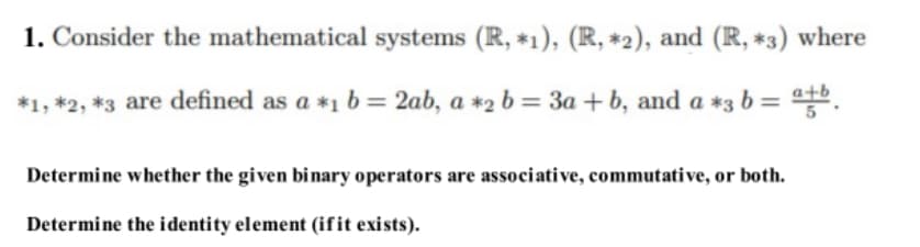 1. Consider the mathematical systems (R, *1), (R, *2), and (R, *3) where
*1,*2, *3 are defined as a *1 b = 2ab, a *2 b = 3a + b, and a *3 b = atb
Determine whether the given binary operators are associative, commutative, or both.
Determine the identity element (if it exists).