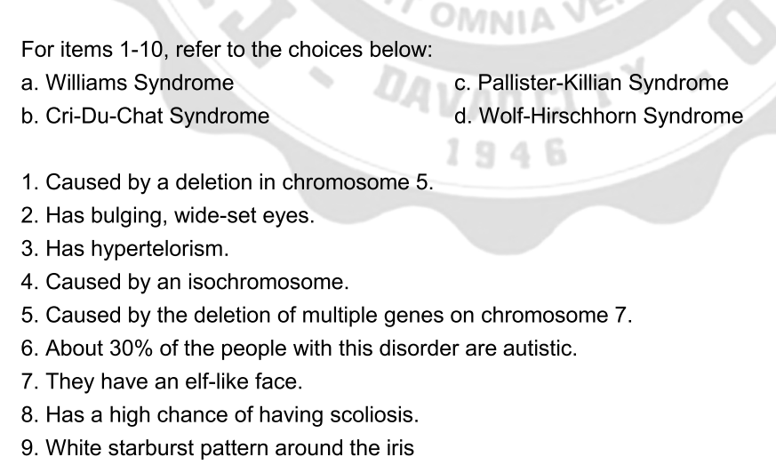 OMNIA V
For items 1-10, refer to the choices below:
a. Williams Syndrome
b. Cri-Du-Chat Syndrome
DAV
c. Pallister-Killian Syndrome
d. Wolf-Hirschhorn Syndrome
1946
1. Caused by a deletion in chromosome 5.
2. Has bulging, wide-set eyes.
3. Has hypertelorism.
4. Caused by an isochromosome.
5. Caused by the deletion of multiple genes on chromosome 7.
6. About 30% of the people with this disorder are autistic.
7. They have an elf-like face.
8. Has a high chance of having scoliosis.
9. White starburst pattern around the iris
