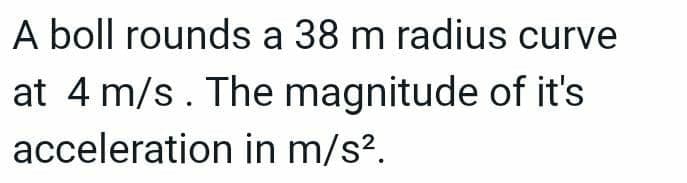 A boll rounds a 38 m radius curve
at 4 m/s. The magnitude of it's
acceleration in m/s².