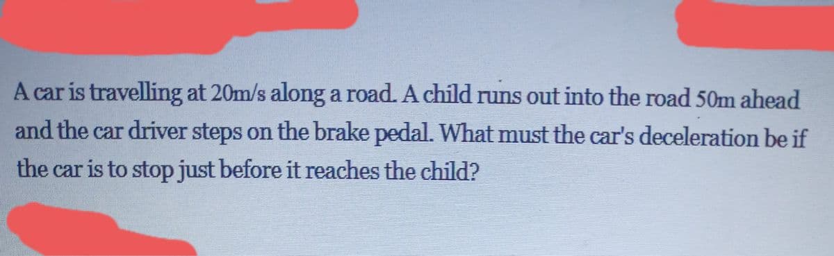 A car is travelling at 20m/s along a road. A child runs out into the road 50m ahead
and the car driver steps on the brake pedal. What must the car's deceleration be if
the car is to stop just before it reaches the child?
