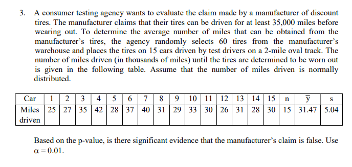 3. A consumer testing agency wants to evaluate the claim made by a manufacturer of discount
tires. The manufacturer claims that their tires can be driven for at least 35,000 miles before
wearing out. To determine the average number of miles that can be obtained from the
manufacturer's tires, the agency randomly selects 60 tires from the manufacturer's
warehouse and places the tires on 15 cars driven by test drivers on a 2-mile oval track. The
number of miles driven (in thousands of miles) until the tires are determined to be worn out
is given in the following table. Assume that the number of miles driven is normally
distributed.
Car| 1| 2 | 3 | 4 5 6 7| 8 | 9 10 | 11 | 12 | 13 | 14 15 || n| y
Miles 25 27 35 42 28 37 40 31 29 33 30 26 31 28 30 15 31.47 5.04
driven
Based on the p-value, is there significant evidence that the manufacturer's claim is false. Use
a = 0.01.
