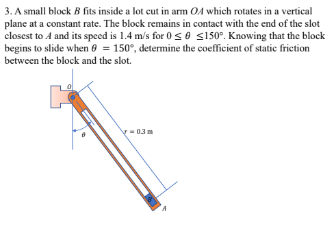 3. A small block B fits inside a lot cut in arm OA which rotates in a vertical
plane at a constant rate. The block remains in contact with the end of the slot
closest to A and its speed is 1.4 m/s for 0< 0 <150°. Knowing that the block
begins to slide when 0 = 150°, determine the coefficient of static friction
between the block and the slot.
V = 0.3 m
A
