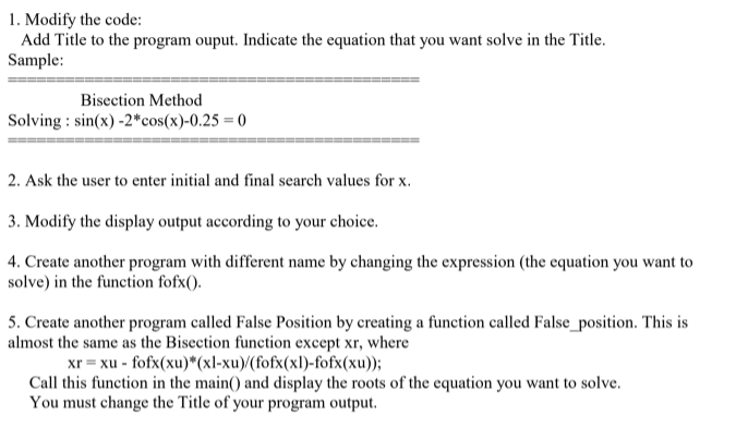 1. Modify the code:
Add Title to the program ouput. Indicate the equation that you want solve in the Title.
Sample:
Bisection Method
Solving : sin(x) -2*cos(x)-0.25 = 0
2. Ask the user to enter initial and final search values for x.
3. Modify the display output according to your choice.
4. Create another program with different name by changing the expression (the equation you want to
solve) in the function fofx().
5. Create another program called False Position by creating a function called False_position. This is
almost the same as the Bisection function except xr, where
xr = xu - fofx(xu)*(xl-xu)/(fofx(xl)-fofx(xu));
Call this function in the main() and display the roots of the equation you want to solve.
You must change the Title of your program output.
