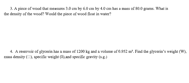 3. A piece of wood that measures 3.0 cm by 6.0 cm by 4.0 cm has a mass of 80.0 grams. What is
the density of the wood? Would the piece of wood float in water?
4. A reservoir of glycerin has a mass of 1200 kg and a volume of 0.952 m³. Find the glycerin's weight (W),
mass density (O), specific weight (8),and specific gravity (s.g.)
