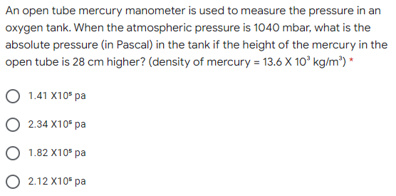 An open tube mercury manometer is used to measure the pressure in an
oxygen tank. When the atmospheric pressure is 1040 mbar, what is the
absolute pressure (in Pascal) in the tank if the height of the mercury in the
open tube is 28 cm higher? (density of mercury = 13.6 X 10° kg/m³) *
O 1.41 X10 pa
O 2.34 X105 pa
O 1.82 X105 pa
O 2.12 X105 pa
