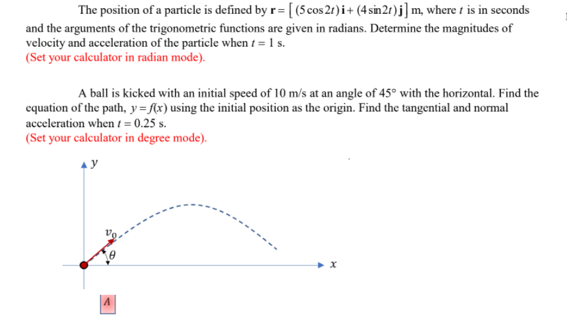 The position of a particle is defined by r= [ (5 cos 2t) i+ (4 sin2t)j] m, where t is in seconds
and the arguments of the trigonometric functions are given in radians. Determine the magnitudes of
velocity and acceleration of the particle when t = 1 s.
(Set your calculator in radian mode).
A ball is kicked with an initial speed of 10 m/s at an angle of 45° with the horizontal. Find the
equation of the path, y={(x) using the initial position as the origin. Find the tangential and normal
acceleration when t = 0.25 s.
(Set your calculator in degree mode).
A
