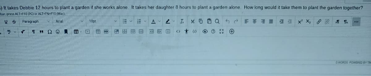 ) It takes Debbie 12 hours to plant a garden if she works alone. It takes her daughter 8 hours to plant a garden alone. How long would it take them to plant the garden together?
bar, press ALT+F10 (PC) or ALT+FN+F10 (Mac).
Paragraph
Arial
10pt
A 2 I
血
x' X, 8 Te
T " Q0員田
田田
田田田区
<> + (1)
GWORDS POWER ED BY TIN
