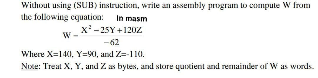 Without using (SUB) instruction, write an assembly program to compute W from
the following equation:
In masm
X? - 25Y +120Z
W =
- 62
Where X=140, Y=90, and Z=-110.
Note: Treat X, Y, and Z as bytes, and store quotient and remainder of W as words.
