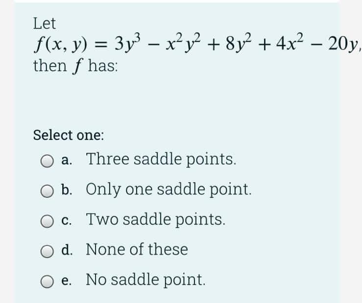 Let
f(x, y) = 3y³ – x² y² + 8y² + 4x² – 20y,
then f has:
|
Select one:
a. Three saddle points.
b. Only one saddle point.
c. Two saddle points.
d. None of these
e. No saddle point.

