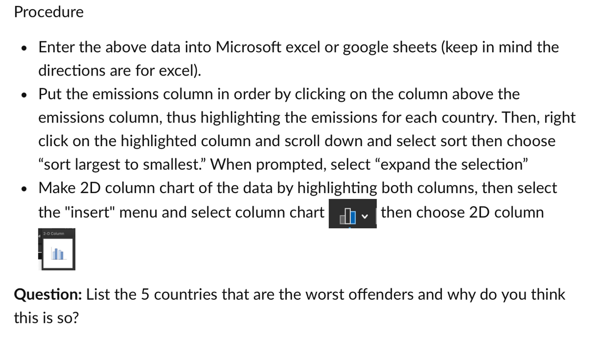 Procedure
• Enter the above data into Microsoft excel or google sheets (keep in mind the
directions are for excel).
• Put the emissions column in order by clicking on the column above the
emissions column, thus highlighting the emissions for each country. Then, right
click on the highlighted column and scroll down and select sort then choose
"sort largest to smallest." When prompted, select "expand the selection"
• Make 2D column chart of the data by highlighting both columns, then select
the "insert" menu and select column chart then choose 2D column
2-D Column
V
Question: List the 5 countries that are the worst offenders and why do you think
this is so?