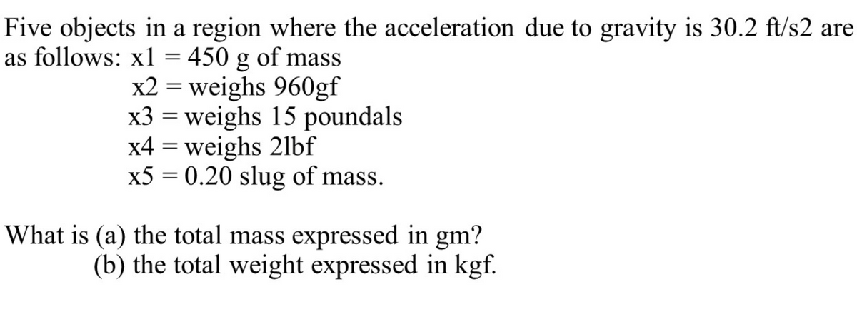 Five objects in a region where the acceleration due to gravity is 30.2 ft/s2 are
as follows: x1 = 450 g of mass
x2 = weighs 960gf
x3 = weighs 15 poundals
x4 = weighs 21bf
x5 = 0.20 slug of mass.
What is (a) the total mass expressed in gm?
(b) the total weight expressed in kgf.
