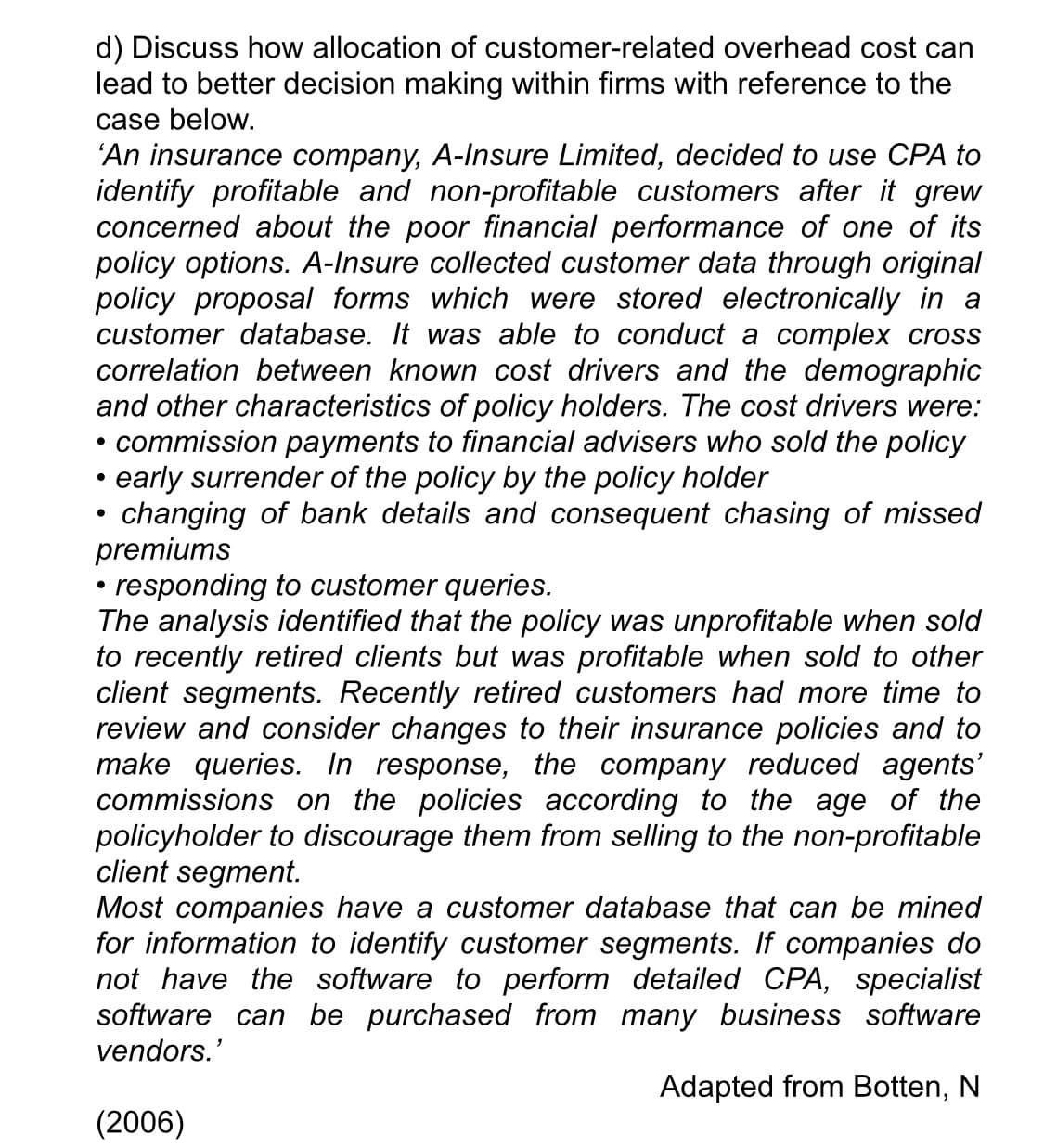 d) Discuss how allocation of customer-related overhead cost can
lead to better decision making within firms with reference to the
case below.
'An insurance company, A-Insure Limited, decided to use CPA to
identify profitable and non-profitable customers after it grew
concerned about the poor financial performance of one of its
policy options. A-Insure collected customer data through original
policy proposal forms which were stored electronically in a
customer database. It was able to conduct a complex cross
correlation between known cost drivers and the demographic
and other characteristics of policy holders. The cost drivers were:
• commission payments to financial advisers who sold the policy
early surrender of the policy by the policy holder
changing of bank details and consequent chasing of missed
premiums
responding to customer queries.
The analysis identified that the policy was unprofitable when sold
to recently retired clients but was profitable when sold to other
client segments. Recently retired customers had more time to
review and consider changes to their insurance policies and to
make queries. In response, the company reduced agents'
commissions on the policies according to the age of the
policyholder to discourage them from selling to the non-profitable
client segment.
Most companies have a customer database that can be mined
for information to identify customer segments. If companies do
not have the software to perform detailed CPA, specialist
software can be purchased from many business software
vendors.'
