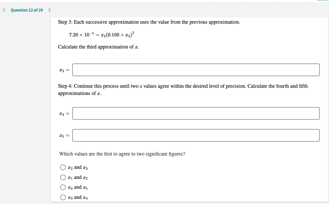 Question 22 of 29
Step 3: Each successive approximation uses the value from the previous approximation.
7.20 x 10-5 = æ3(0.100 + x2)?
Calculate the third approximation of x.
Step 4: Continue this process until two x values agree within the desired level of precision. Calculate the fourth and fifth
approximations of x.
Which values are the first to agree to two significant figures?
x2 and æ3
O x1 and x2
x4 and æ5
O x3 and x4
