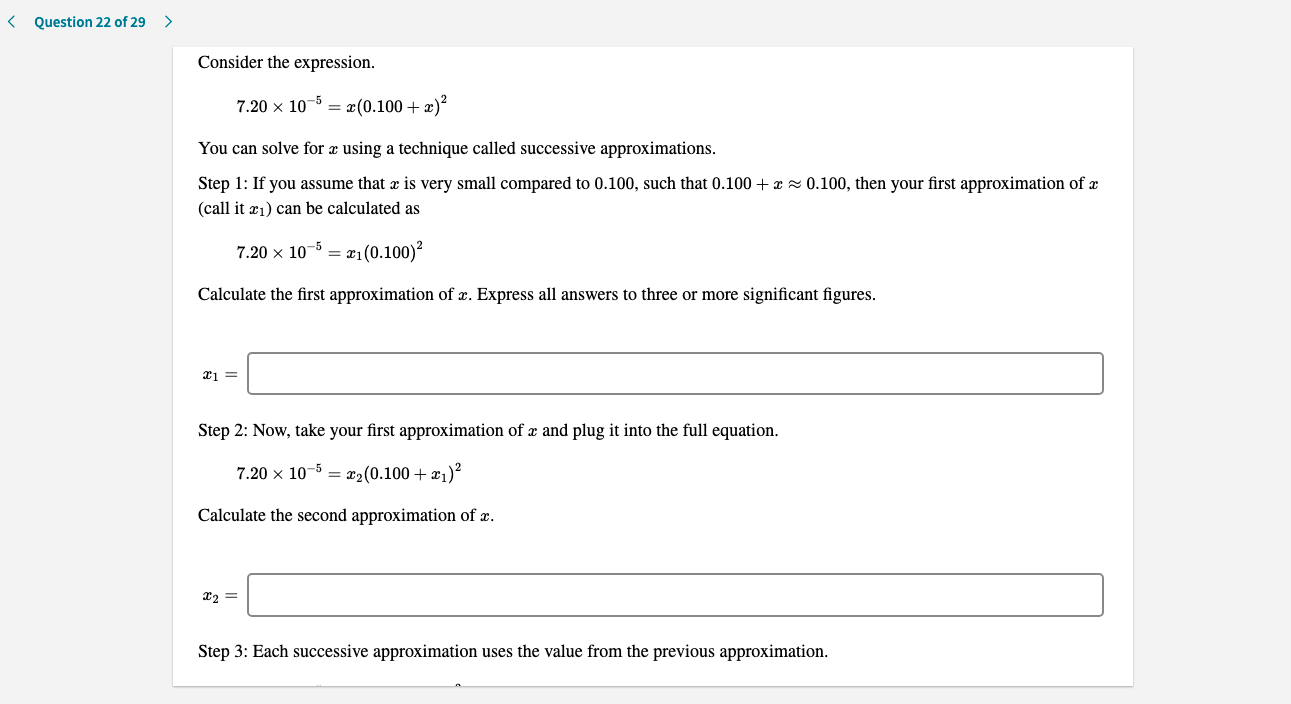 Consider the expression.
7.20 x 10-5 = x(0.100 + æ)?
You can solve for æ using a technique called successive approximations.
Step 1: If you assume that æ is very small compared to 0.100, such that 0.100 + æ z 0.100, then your first approximation of æ
(call it æ1) can be calculated as
7.20 x 10-5 = x1(0.100)²
Calculate the first approximation of æ. Express all answers to three or more significant figures.
Step 2: Now, take your first approximation of æ and plug it into the full equation.
7.20 x 10-5 = r2(0.100 + x1)²
Calculate the second approximation of æ.
Step 3: Each successive approximation uses the value from the previous approximation.
