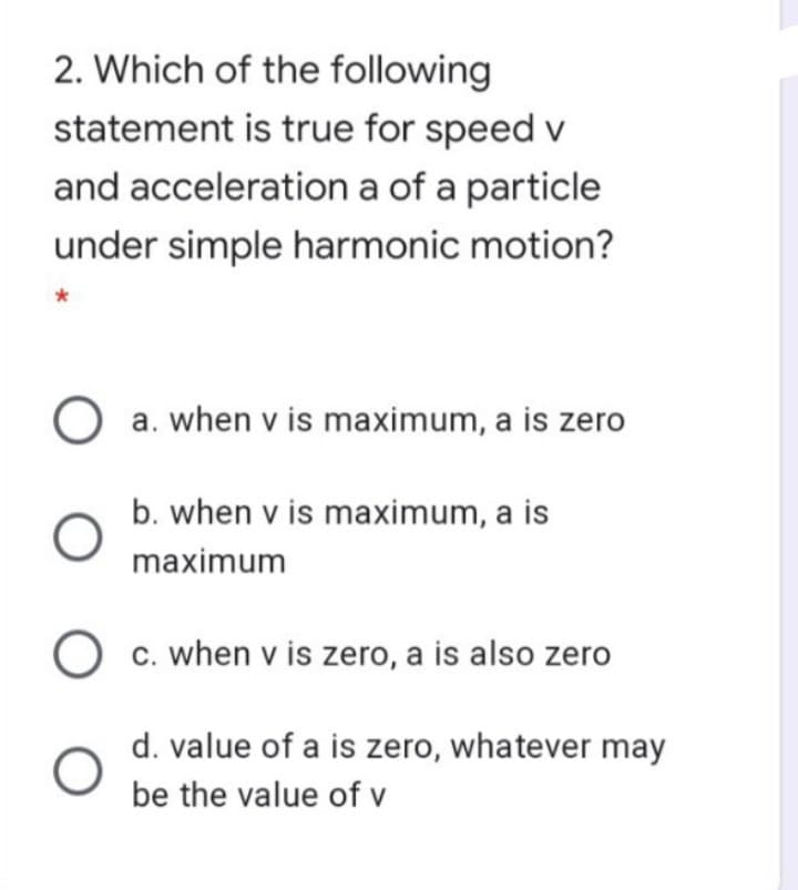 2. Which of the following
statement is true for speed v
and acceleration a of a particle
under simple harmonic motion?
O a. when v is maximum, a is zero
b. when v is maximum, a is
maximum
c. when v is zero, a is also zero
d. value of a is zero, whatever may
be the value of v
