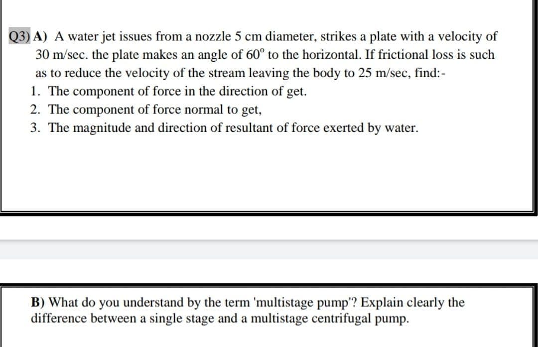 Q3) A) A water jet issues from a nozzle 5 cm diameter, strikes a plate with a velocity of
30 m/sec. the plate makes an angle of 60° to the horizontal. If frictional loss is such
as to reduce the velocity of the stream leaving the body to 25 m/sec, find:-
1. The component of force in the direction of get.
2. The component of force normal to get,
3. The magnitude and direction of resultant of force exerted by water.
B) What do you understand by the term 'multistage pump'? Explain clearly the
difference between a single stage and a multistage centrifugal pump.

