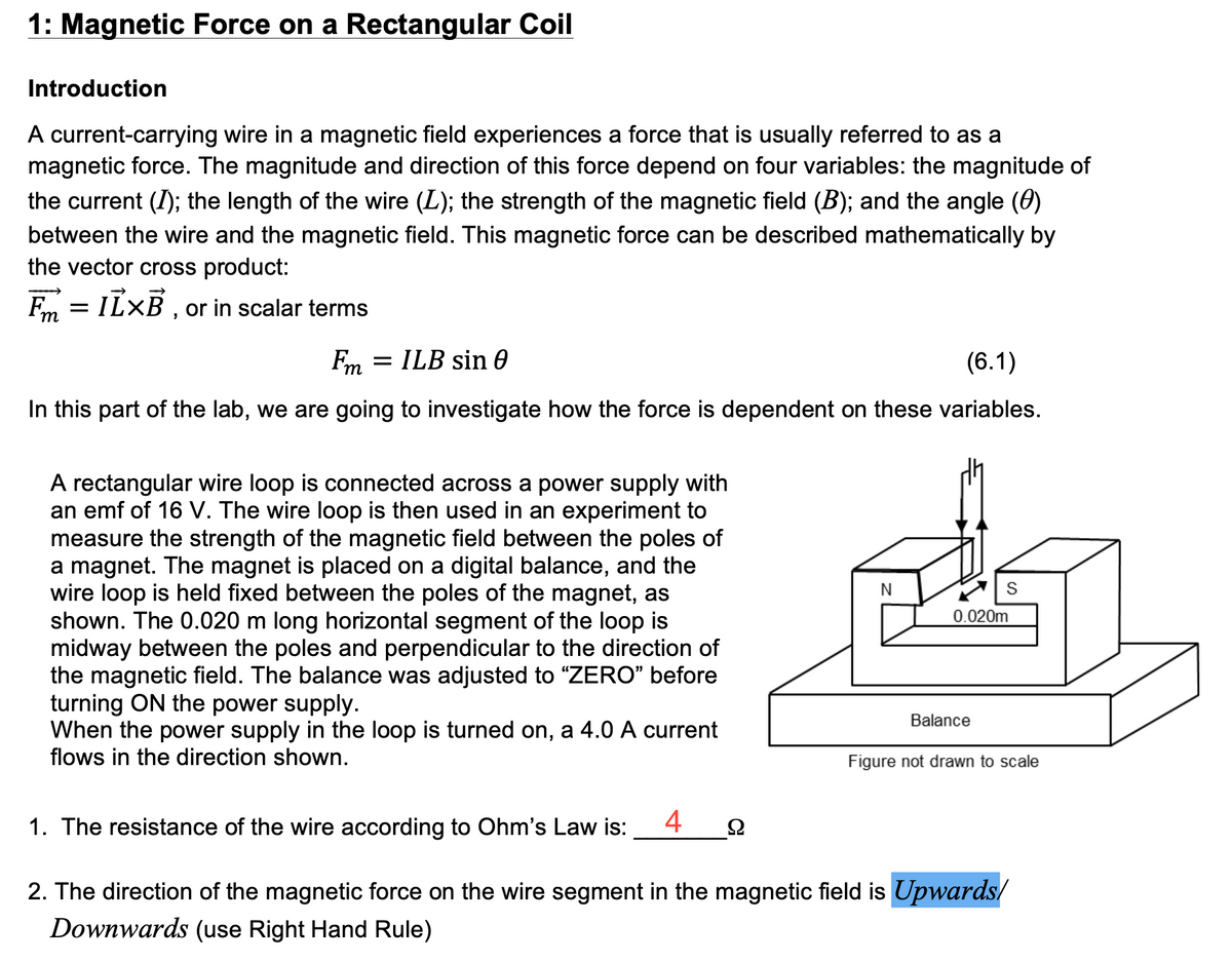 1: Magnetic Force on a Rectangular Coil
Introduction
A current-carrying wire in a magnetic field experiences a force that is usually referred to as a
magnetic force. The magnitude and direction of this force depend on four variables: the magnitude of
the current (I); the length of the wire (L); the strength of the magnetic field (B); and the angle (0)
between the wire and the magnetic field. This magnetic force can be described mathematically by
the vector cross product:
F = ILXB, or in scalar terms
(6.1)
Fm
ILB sin 0
In this part of the lab, we are going to investigate how the force is dependent on these variables.
A rectangular wire loop is connected across a power supply with
an emf of 16 V. The wire loop is then used in an experiment to
measure the strength of the magnetic field between the poles of
a magnet. The magnet is placed on a digital balance, and the
wire loop is held fixed between the poles of the magnet, as
shown. The 0.020 m long horizontal segment of the loop is
midway between the poles and perpendicular to the direction of
the magnetic field. The balance was adjusted to "ZERO" before
turning ON the power supply.
When the power supply in the loop is turned on, a 4.0 A current
flows in the direction shown.
N
Ω
S
0.020m
Balance
Figure not drawn to scale
1. The resistance of the wire according to Ohm's Law is: 4
2. The direction of the magnetic force on the wire segment in the magnetic field is Upwards/
Downwards (use Right Hand Rule)