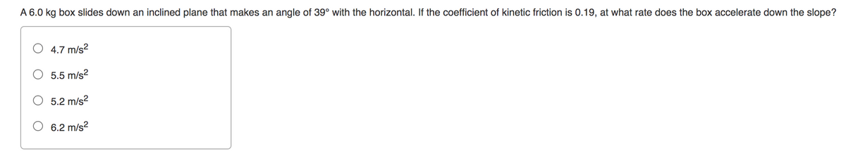 A 6.0 kg box slides down an inclined plane that makes an angle of 39° with the horizontal. If the coefficient of kinetic friction is 0.19, at what rate does the box accelerate down the slope?
4.7 m/s²
5.5 m/s²
5.2 m/s²
6.2 m/s²