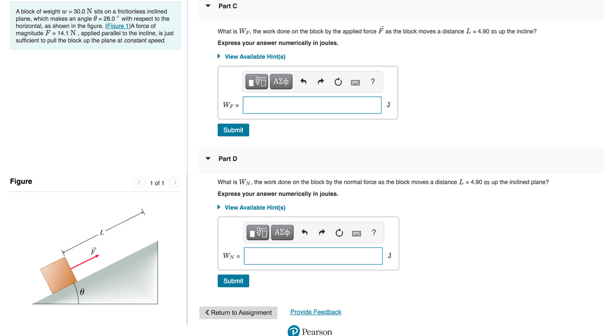 A block of weight w = 30.0 N sits on a frictionless inclined
plane, which makes an angle = 28.0° with respect to the
horizontal, as shown in the figure. (Figure 1)A force of
magnitude F = 14.1 N, applied parallel to the incline, is just
sufficient to pull the block up the plane at constant speed.
Figure
1 of 1
Part C
What is WF, the work done on the block by the applied force as the block moves a distance L = 4.90 m up the incline?
Express your answer numerically in joules.
► View Available Hint(s)
WF =
Submit
Part D
WN =
FVTI ΑΣΦ
Submit
What is WN, the work done on the block by the normal force as the block moves a distance L = 4.90 m up the inclined plane?
Express your answer numerically in joules.
► View Available Hint(s)
ΠΙ ΑΣΦ
< Return to Assignment
Provide Feedback
?
Pearson
J
?
J