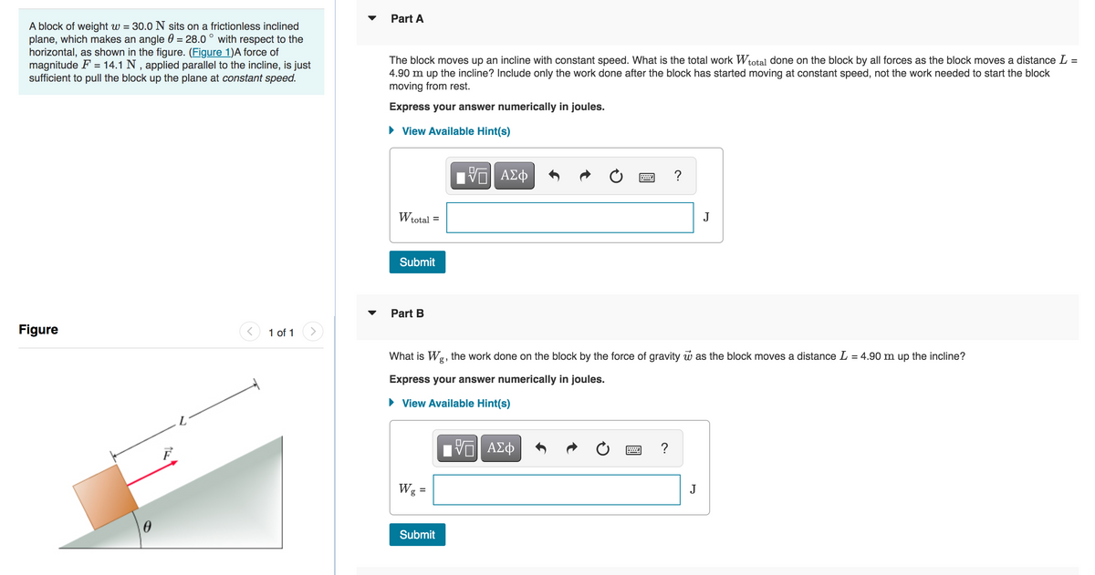 A block of weight w = 30.0 N sits on a frictionless inclined
plane, which makes an angle 0 = 28.0° with respect to the
horizontal, as shown in the figure. (Figure 1)A force of
magnitude F = 14.1 N, applied parallel to the incline, is just
sufficient to pull the block up the plane at constant speed.
Figure
0
F
1 of 1
Part A
=
The block moves up an incline with constant speed. What is the total work Wtotal done on the block by all forces as the block moves a distance L
4.90 m up the incline? Include only the work done after the block has started moving at constant speed, not the work needed to start the block
moving from rest.
Express your answer numerically in joules.
View Available Hint(s)
Wtotal
Submit
Part B
=
Wg =
VE ΑΣΦ
Submit
What is Wg, the work done on the block by the force of gravity was the block moves a distance L = 4.90 m up the incline?
Express your answer numerically in joules.
► View Available Hint(s)
——| ΑΣΦ
?
?
J
J