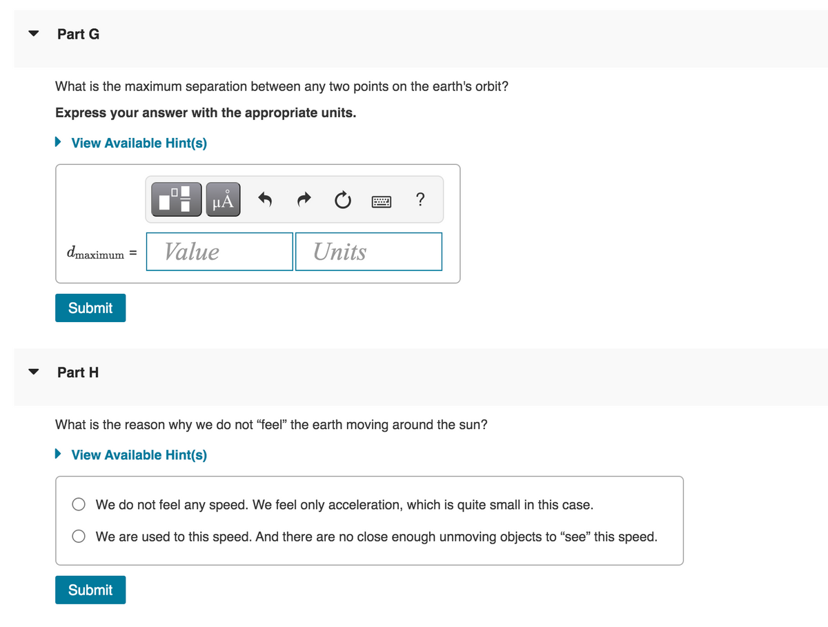 Part G
What is the maximum separation between any two points on the earth's orbit?
Express your answer with the appropriate units.
► View Available Hint(s)
dmaximum Value
Submit
Part H
HÅ
Units
Submit
?
What is the reason why we do not "feel" the earth moving around the sun?
► View Available Hint(s)
We do not feel any speed. We feel only acceleration, which is quite small in this case.
We are used to this speed. And there are no close enough unmoving objects to "see" this speed.