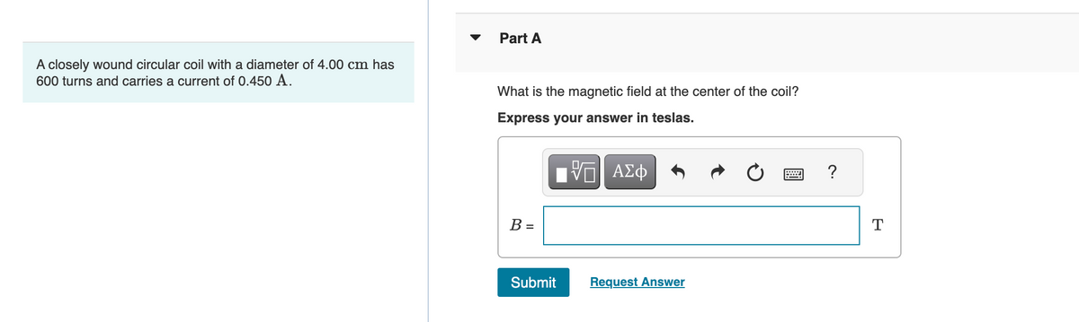 A closely wound circular coil with a diameter of 4.00 cm has
600 turns and carries a current of 0.450 A.
Part A
What is the magnetic field at the center of the coil?
Express your answer in teslas.
—| ΑΣΦ
B =
Submit
Request Answer
wwwwww
?
T