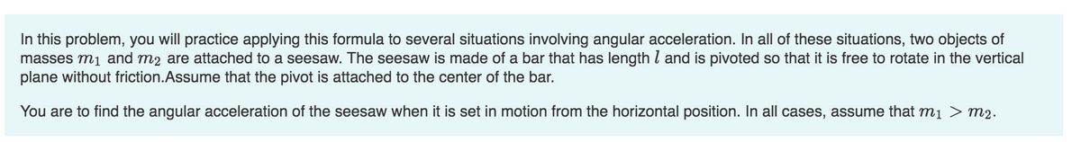 In this problem, you will practice applying this formula to several situations involving angular acceleration. In all of these situations, two objects of
masses m₁ and m2 are attached to a seesaw. The seesaw is made of a bar that has length and is pivoted so that it is free to rotate in the vertical
plane without friction.Assume that the pivot is attached to the center of the bar.
You are to find the angular acceleration of the seesaw when it is set in motion from the horizontal position. In all cases, assume that m₁ > M2.