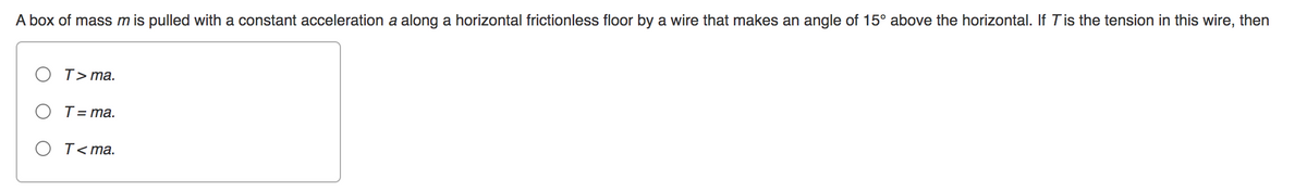 A box of mass m is pulled with a constant acceleration a along a horizontal frictionless floor by a wire that makes an angle of 15° above the horizontal. If T is the tension in this wire, then
T>ma.
T = ma.
T<ma.