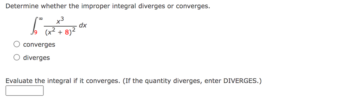 Determine whether the improper integral diverges or converges.
x³
dx
6² (x²+²8)² x
9
converges
diverges
Evaluate the integral if it converges. (If the quantity diverges, enter DIVERGES.)