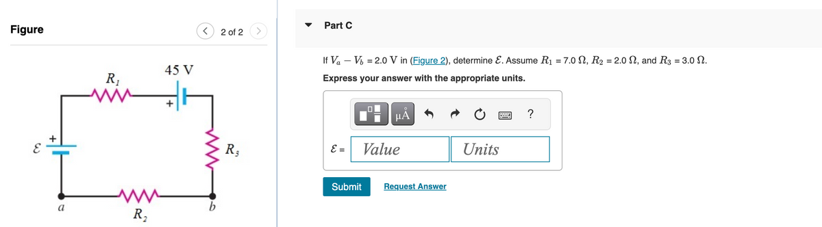 Figure
E
a
R₁
www
R₂
45 V
b
2 of 2
R₂
Part C
If Va - Vb
Express your answer with the appropriate units.
E =
=
2.0 V in (Figure 2), determine E. Assume R₁
Submit
μA
Value
Request Answer
Units
?
7.0 N, R₂ = 2.0 N, and R3 = 3.0 N.
