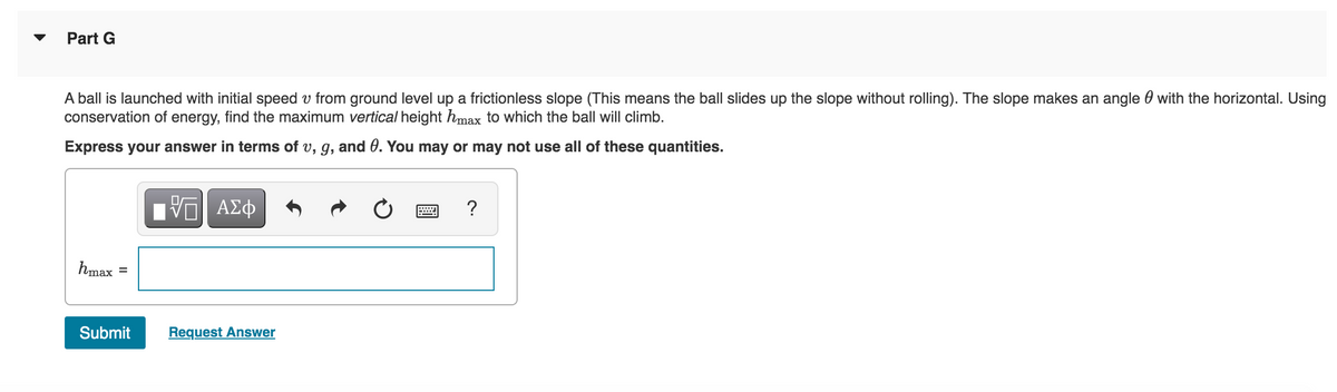 Part G
A ball is launched with initial speed from ground level up a frictionless slope (This means the ball slides up the slope without rolling). The slope makes an angle with the horizontal. Using
conservation of energy, find the maximum vertical height hmax to which the ball will climb.
Express your answer in terms of v, g, and 0. You may or may not use all of these quantities.
hmax
=
Submit
ΜΠΙ ΑΣΦ
Request Answer
?