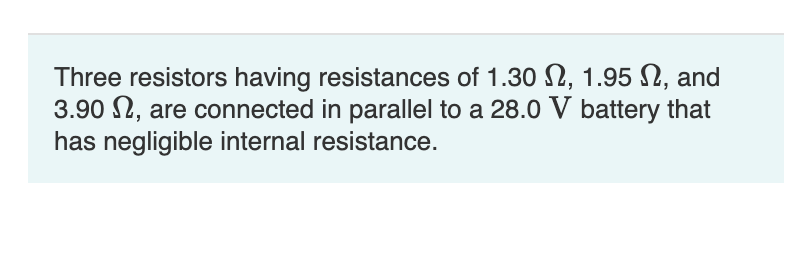 Three resistors having resistances of 1.30 , 1.95 , and
3.90, are connected in parallel to a 28.0 V battery that
has negligible internal resistance.