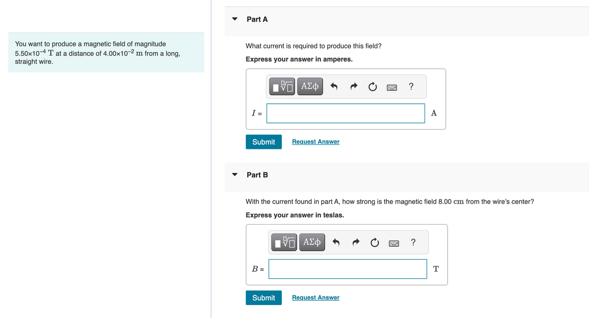 You want to produce a magnetic field of magnitude
5.50x10-4 T at a distance of 4.00×10-2 m from a long,
straight wire.
Part A
What current is required to produce this field?
Express your answer in amperes.
I =
Submit
Part B
B =
VO
{—| ΑΣΦ
Submit
Request Answer
With the current found in part A, how strong is the magnetic field 8.00 cm from the wire's center?
Express your answer in teslas.
VE ΑΣΦ
?
Request Answer
A
= ?
T