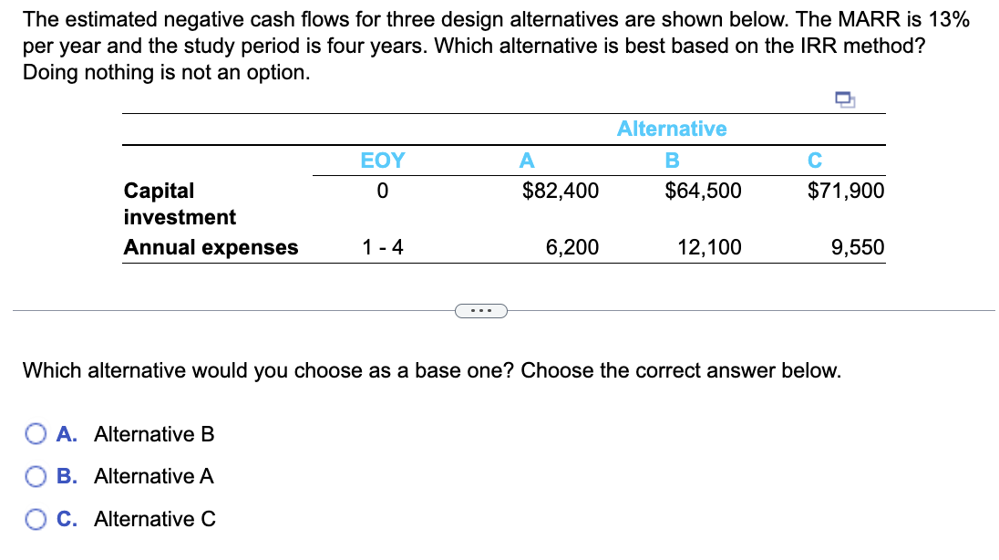 The estimated negative cash flows for three design alternatives are shown below. The MARR is 13%
per year and the study period is four years. Which alternative is best based on the IRR method?
Doing nothing is not an option.
Capital
investment
Annual expenses
EOY
0
A. Alternative B
B. Alternative A
C. Alternative C
1-4
A
$82,400
6,200
Alternative
B
$64,500
12,100
с
$71,900
9,550
Which alternative would you choose as a base one? Choose the correct answer below.