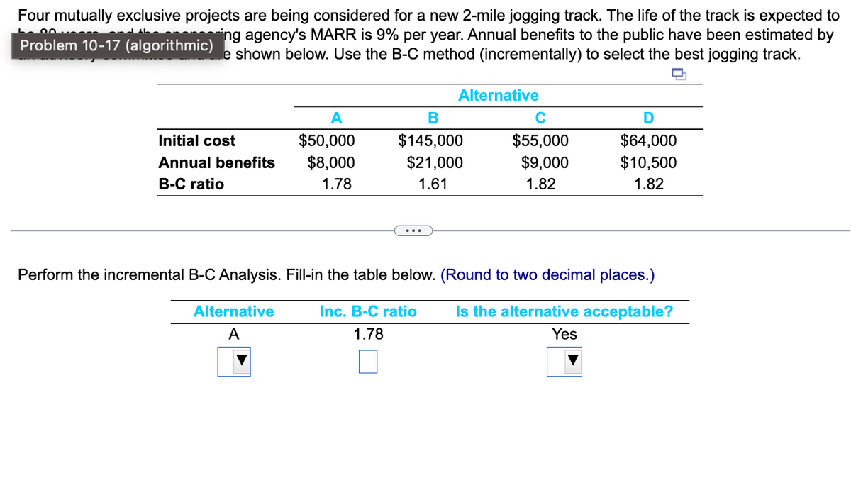 Four mutually exclusive projects are being considered for a new 2-mile jogging track. The life of the track is expected to
ing agency's MARR is 9% per year. Annual benefits to the public have been estimated by
e shown below. Use the B-C method (incrementally) to select the best jogging track.
Problem 10-17 (algorithmic)
Q
Initial cost
Annual benefits
B-C ratio
A
$50,000
$8,000
1.78
Alternative
A
Alternative
B
$145,000
$21,000
1.61
$55,000
$9,000
1.82
D
$64,000
$10,500
1.82
Perform the incremental B-C Analysis. Fill-in the table below. (Round to two decimal places.)
Inc. B-C ratio Is the alternative acceptable?
Yes
1.78
□