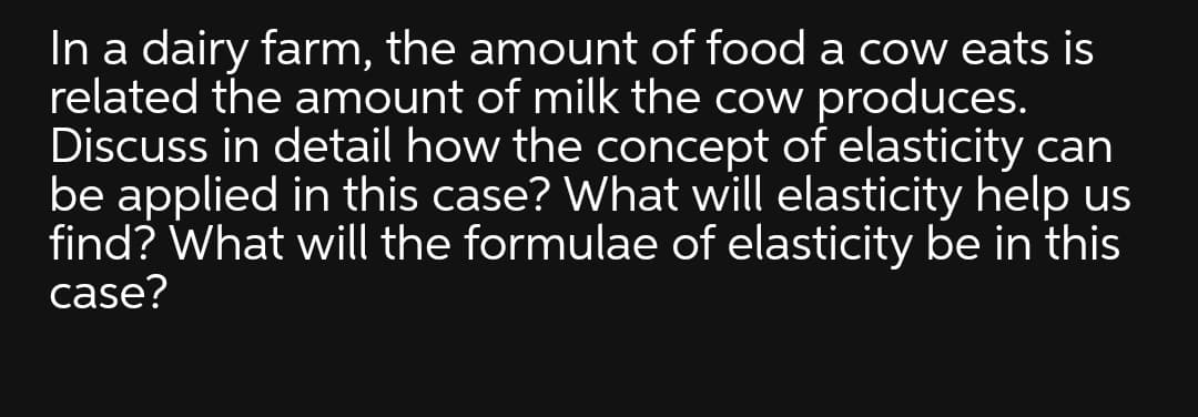 In a dairy farm, the amount of food a cow eats is
related the amount of milk the cow produces.
Discuss in detail how the concept of elasticity can
be applied in this case? What will elasticity help us
find? What will the formulae of elasticity be in this
case?
